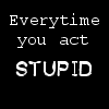 Every time you act stupid