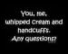 You and me,whipped cream and handcuffs,any questions?